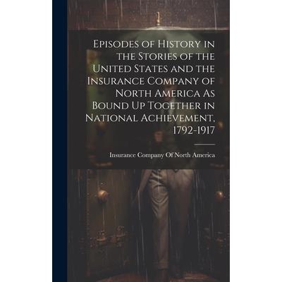 Episodes of History in the Stories of the United States and the Insurance Company of North America As Bound Up Together in National Achievement, 1792-1917 Episodes of History in the Stories of the United States and the Insurance Company of North America As Bound Up Together in National Achievement, 1792-1917