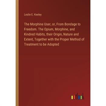 The Morphine User, or, From Bondage to Freedom. The Opium, Morphine, and Kindred Habits, their Origin, Nature and Extent, Together with the Proper Method of Treatment to be Adopted