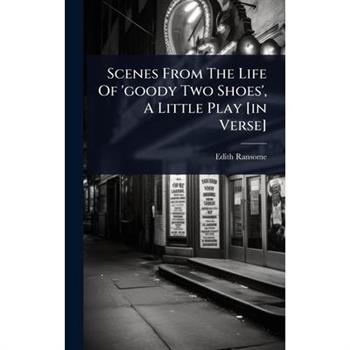 Scenes From The Life Of ’goody Two Shoes’, A Little Play [in Verse]