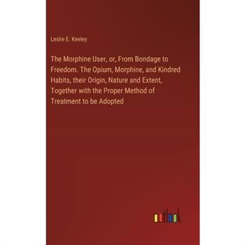 The Morphine User, or, From Bondage to Freedom. The Opium, Morphine, and Kindred Habits, their Origin, Nature and Extent, Together with the Proper Method of Treatment to be Adopted