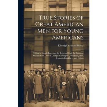 True Stories of Great American men for Young Americans; Telling in Simple Language for Boys and Girls the Inspiring Stories of the Lives of George Washington, John Paul Jones, Benjamin Franklin ... an