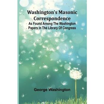Washington’S Masonic Correspondence; As Found Among The Washington Papers In The Library Of Congress