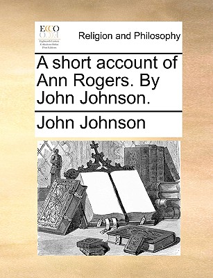 A Short Account of Ann Rogers. by John Johnson.