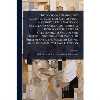 The Book of the Ancient Accepted Scottish Rite of Free-masonry in the Valley of Cleveland, Ohio, Containing a History of the Rite in Cleveland, its Origin and Present Condition, the Past and Present O