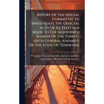 Report Of The Special Committee To Investigate The Official Acts Of A.j. Fletcher Made To The Adjourned Session Of The Thirty-sixth General Assembly Of The State Of Tennessee