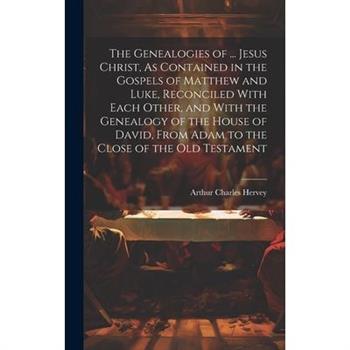 The Genealogies of ... Jesus Christ, As Contained in the Gospels of Matthew and Luke, Reconciled With Each Other, and With the Genealogy of the House of David, From Adam to the Close of the Old Testam