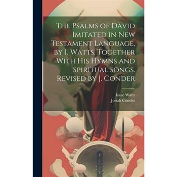 The Psalms of David Imitated in New Testament Language, by I. Watts. Together With His Hymns and Spiritual Songs. Revised by J. Conder