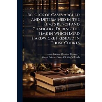 Reports of Cases Argued and Determined in the King's Bench and Chancery, During the Time in Which Lord Hardwicke Presided in Those Courts