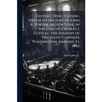Guiteau Trial. Closing Speech to the Jury of John K. Porter, of New York, in the Case of Charles J. Guiteau, the Assassin of President Garfield, Washington, January 23, 1882