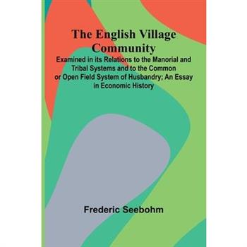 The English Village Community; Examined In Its Relations To The Manorial And Tribal Systems And To The Common Or Open Field System Of Husbandry; An Essay In Economic History