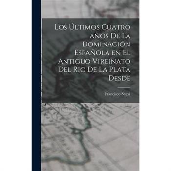 Los ?ltimos Cuatro a簽os de la Dominaci籀n Espa簽ola en el Antiguo Vireinato del Rio de la Plata Desde