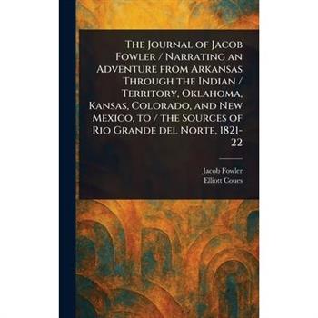 The Journal of Jacob Fowler / Narrating an Adventure From Arkansas Through the Indian / Territory, Oklahoma, Kansas, Colorado, and New Mexico, to / the Sources of Rio Grande Del Norte, 1821-22
