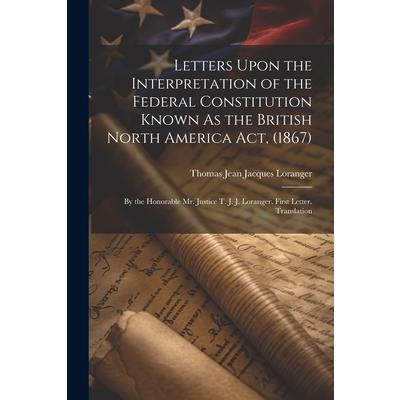Letters Upon the Interpretation of the Federal Constitution Known As the British North America Act, (1867)
