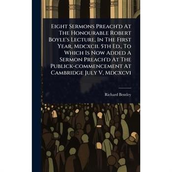 Eight Sermons Preach’d At The Honourable Robert Boyle’s Lecture, In The First Year, Mdcxcii. 5th Ed., To Which Is Now Added A Sermon Preach’d At The Publick-commencement At Cambridge July V, Mdcxcvi