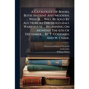 A Catalogue Of Books, Both Antient And Modern, ... Which, ... Will Be Sold By Auction, At The Guild-hall Warehouse ... Beginning On Monday The 6th Of December ... By T. Goddard, And W. Chase.