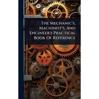 The Mechanic’s, Machinist’s, And Engineer’s Practical Book Of Reference