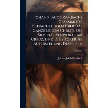 Johann Jacob Rambachs Gesammlete Betrachtungen ?œber Das Ganze Leiden Christi, Die Sieben Lezte Worte Am Creuz, Und Die Siegreiche Auferstehung Desselben