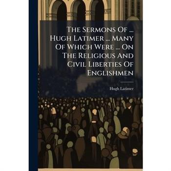 The Sermons Of ... Hugh Latimer ... Many Of Which Were ... On The Religious And Civil Liberties Of Englishmen