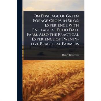 On Ensilage of Green Forage Crops in Silos; Experience With Ensilage at Echo Dale Farm, Also the Practical Experience of Twenty-five Practical Farmers