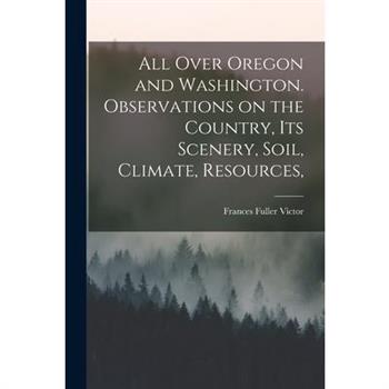All Over Oregon and Washington. Observations on the Country, its Scenery, Soil, Climate, Resources,
