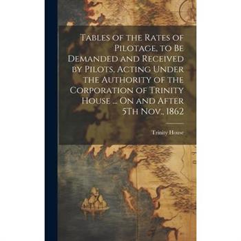 Tables of the Rates of Pilotage, to Be Demanded and Received by Pilots, Acting Under the Authority of the Corporation of Trinity House ... On and After 5Th Nov., 1862