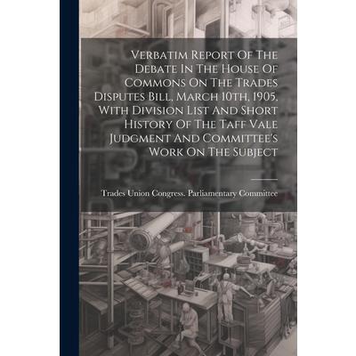 Verbatim Report Of The Debate In The House Of Commons On The Trades Disputes Bill, March 10th, 1905, With Division List And Short History Of The Taff Vale Judgment And Committee's Work On The Subject
