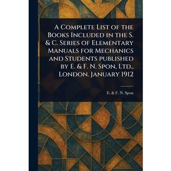 A Complete List of the Books Included in the S. & C. Series of Elementary Manuals for Mechanics and Students Published by E. & F. N. Spon, Ltd., London. January 1912