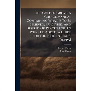 The Golden Grove, A Choice Manual Containing What Is To Be Believed, Practised, And Desired Or Prayed For. To Which Is Added, A Guide For The Penitent [by B. Duppa]
