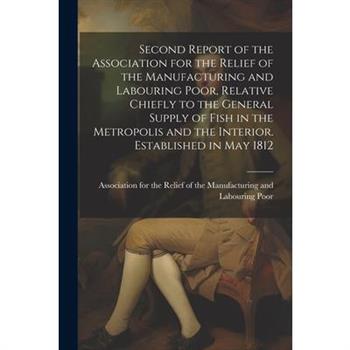 Second Report of the Association for the Relief of the Manufacturing and Labouring Poor, Relative Chiefly to the General Supply of Fish in the Metropolis and the Interior. Established in May 1812