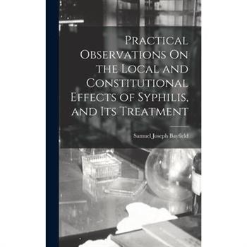 Practical Observations On the Local and Constitutional Effects of Syphilis, and Its Treatment