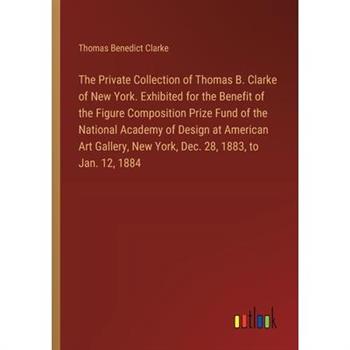 The Private Collection of Thomas B. Clarke of New York. Exhibited for the Benefit of the Figure Composition Prize Fund of the National Academy of Design at American Art Gallery, New York, Dec. 28, 188