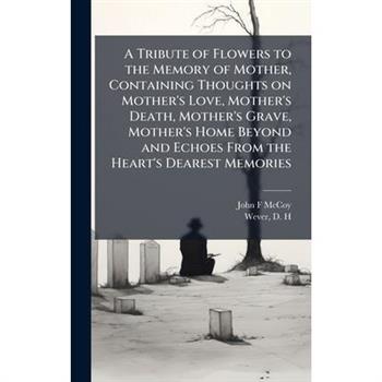 A Tribute of Flowers to the Memory of Mother, Containing Thoughts on Mother's Love, Mother's Death, Mother's Grave, Mother's Home Beyond and Echoes From the Heart's Dearest Memories