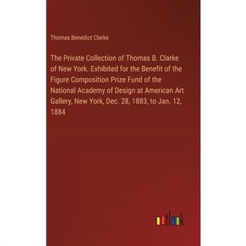 The Private Collection of Thomas B. Clarke of New York. Exhibited for the Benefit of the Figure Composition Prize Fund of the National Academy of Design at American Art Gallery, New York, Dec. 28, 188
