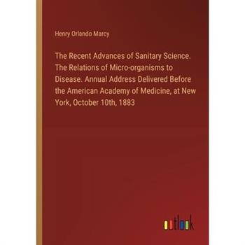 The Recent Advances of Sanitary Science. The Relations of Micro-organisms to Disease. Annual Address Delivered Before the American Academy of Medicine, at New York, October 10th, 1883
