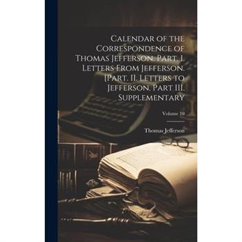 Calendar of the Correspondence of Thomas Jefferson. Part. I. Letters From Jefferson. [Part. II. Letters to Jefferson. Part III. Supplementary; Volume 10