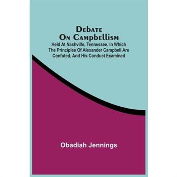 Debate On Campbellism; Held At Nashville, Tennessee. In Which The Principles Of Alexander Campbell Are Confuted, And His Conduct Examined