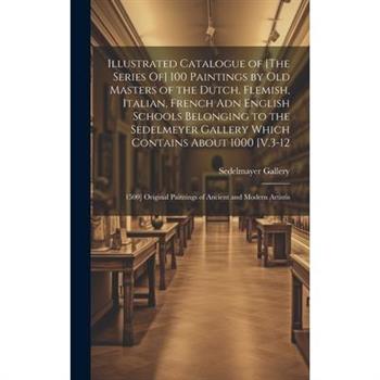 Illustrated Catalogue of [The Series Of] 100 Paintings by Old Masters of the Dutch, Flemish, Italian, French Adn English Schools Belonging to the Sedelmeyer Gallery Which Contains About 1000 [V.3-12