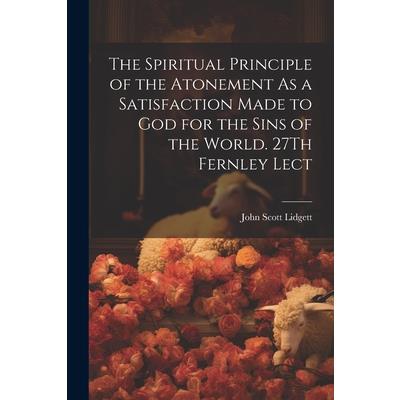 The Spiritual Principle of the Atonement As a Satisfaction Made to God for the Sins of the World. 27Th Fernley Lect