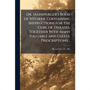 Dr. Mansperger's Book of Hygiene Containing Instructions for the Cure of Diseases, Together With Many Valuable and Useful Prescriptions ..