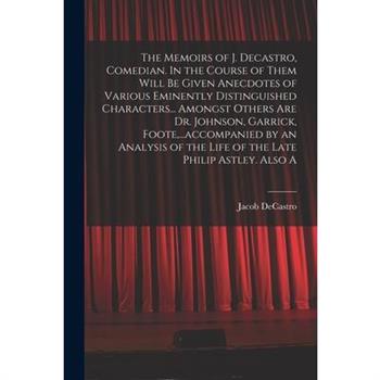 The Memoirs of J. Decastro, Comedian. In the Course of Them Will be Given Anecdotes of Various Eminently Distinguished Characters... Amongst Others are Dr. Johnson, Garrick, Foote, ...accompanied by a