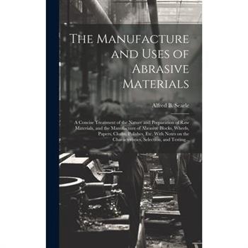 The Manufacture and Uses of Abrasive Materials; a Concise Treatment of the Nature and Preparation of Raw Materials, and the Manufacture of Abrasive Blocks, Wheels, Papers, Cloths, Polishes, Etc. With