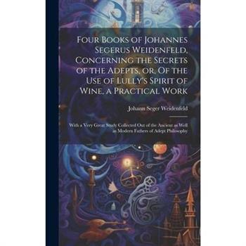Four Books of Johannes Segerus Weidenfeld, Concerning the Secrets of the Adepts, or, Of the Use of Lully’s Spirit of Wine, a Practical Work