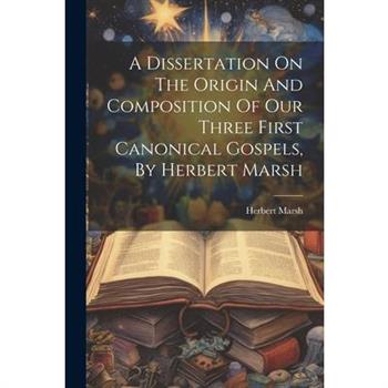 A Dissertation On The Origin And Composition Of Our Three First Canonical Gospels, By Herbert Marsh