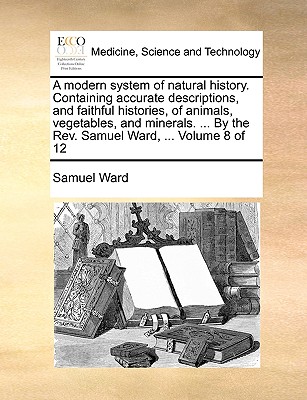 A Modern System of Natural History. Containing Accurate Descriptions, and Faithful Histories, of Animals, Vegetables, and Minerals. ... by the REV. Samuel Ward, ... Volume 8 of 12
