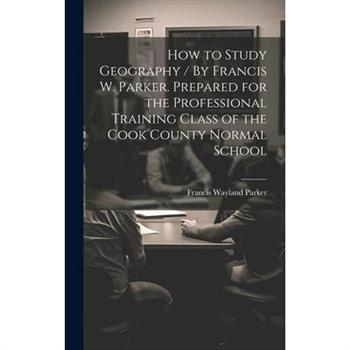 How to Study Geography / By Francis W. Parker. Prepared for the Professional Training Class of the Cook County Normal School