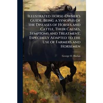 Illustrated Horse-Owner's Guide, Being a Synopsis of the Diseases of Horses and Cattle, Their Causes, Symptoms and Treatment, Especially Adapted to the Use of Farmers and Horsemen