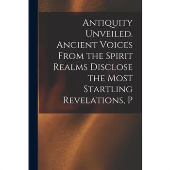 Antiquity Unveiled. Ancient Voices From the Spirit Realms Disclose the Most Startling Revelations, P