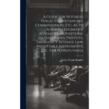 A Guide For Notaries Public, Conveyancers, Commissioners, Etc. As To Acknowledgments, Affidavits, Depositions, Oaths, Proofs, Protests, Emergency Revenue Law, Negotiable Instruments, Etc. For Pennsylv
