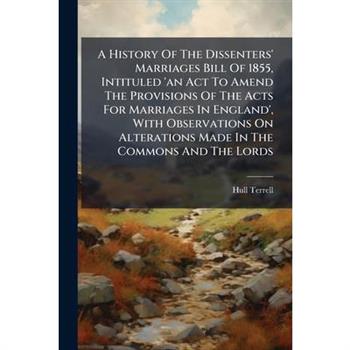 A History Of The Dissenters' Marriages Bill Of 1855, Intituled 'an Act To Amend The Provisions Of The Acts For Marriages In England', With Observations On Alterations Made In The Commons And The Lords