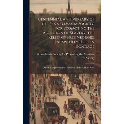 Centennial Anniversary of the Pennsylvania Society, for Promoting the Abolition of Slavery, the Relief of Free Negroes, Unlawfully Held in Bondage Centennial Anniversary of the Pennsylvania Society, for Promoting the Abolition of Slavery, the Relief of Free Negroes, Unlawfully Held in Bondage